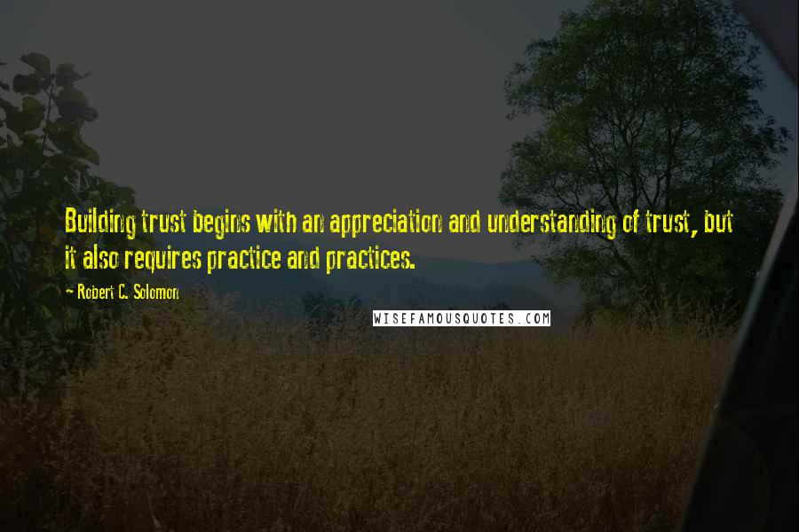 Robert C. Solomon Quotes: Building trust begins with an appreciation and understanding of trust, but it also requires practice and practices.