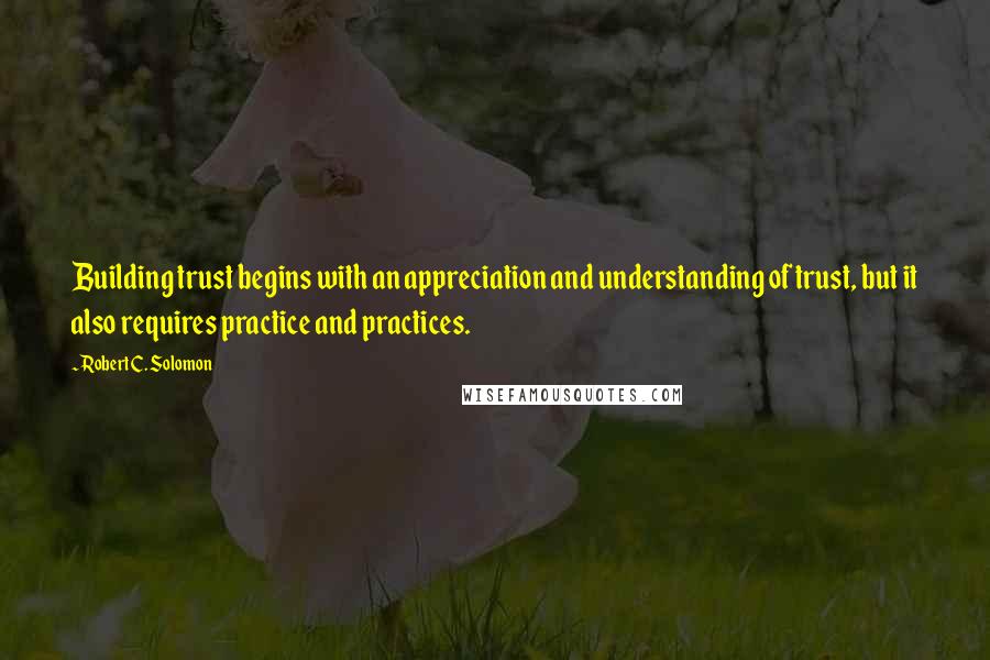 Robert C. Solomon Quotes: Building trust begins with an appreciation and understanding of trust, but it also requires practice and practices.