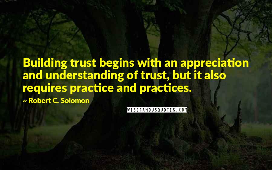 Robert C. Solomon Quotes: Building trust begins with an appreciation and understanding of trust, but it also requires practice and practices.