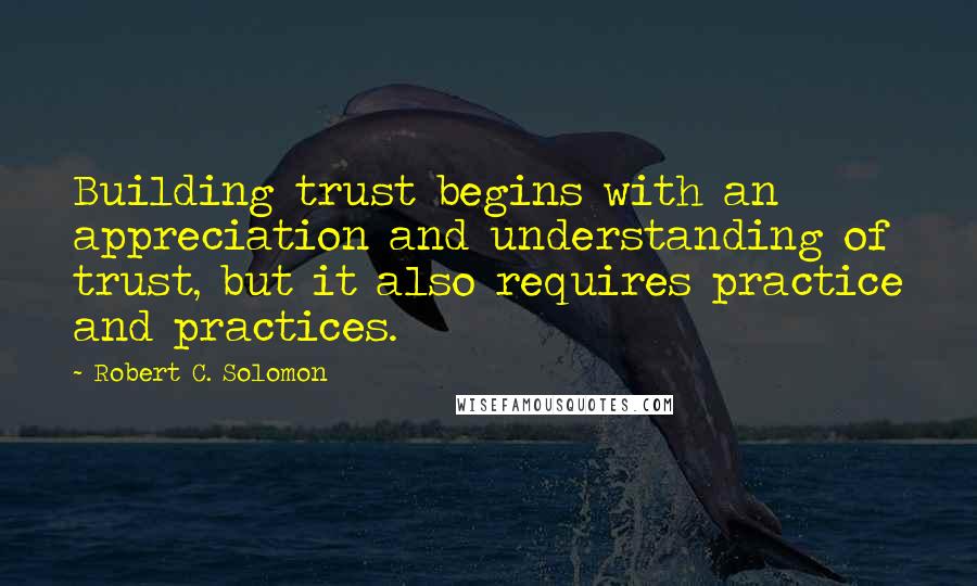 Robert C. Solomon Quotes: Building trust begins with an appreciation and understanding of trust, but it also requires practice and practices.