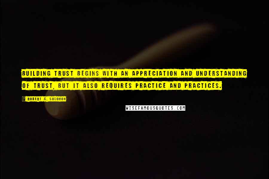 Robert C. Solomon Quotes: Building trust begins with an appreciation and understanding of trust, but it also requires practice and practices.