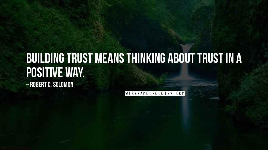 Robert C. Solomon Quotes: Building trust means thinking about trust in a positive way.