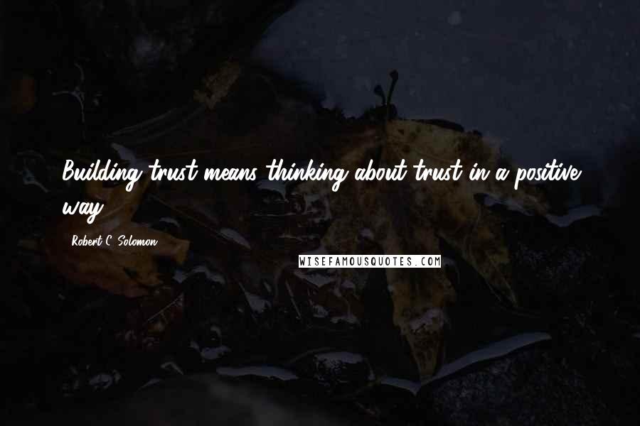 Robert C. Solomon Quotes: Building trust means thinking about trust in a positive way.