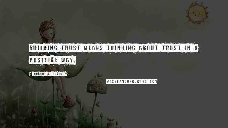 Robert C. Solomon Quotes: Building trust means thinking about trust in a positive way.