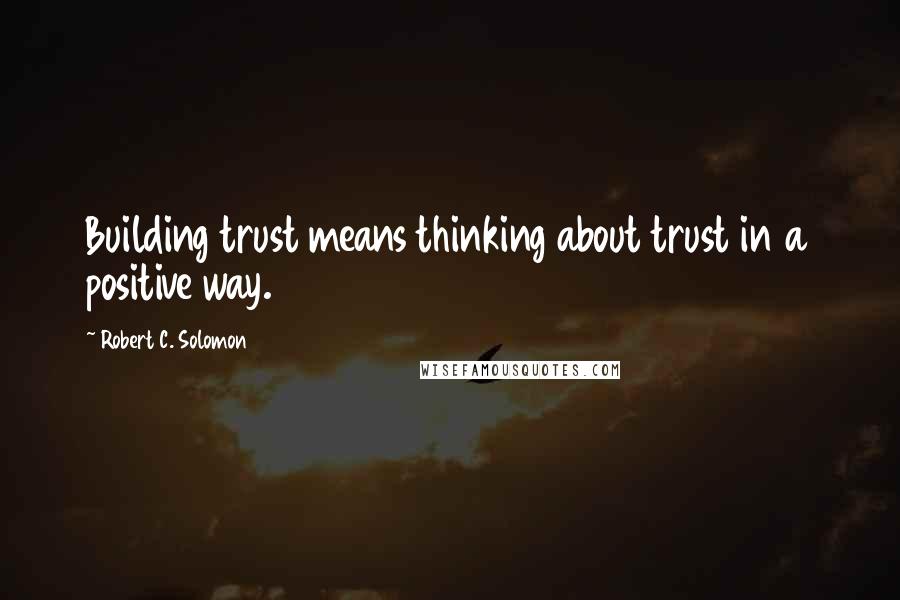 Robert C. Solomon Quotes: Building trust means thinking about trust in a positive way.