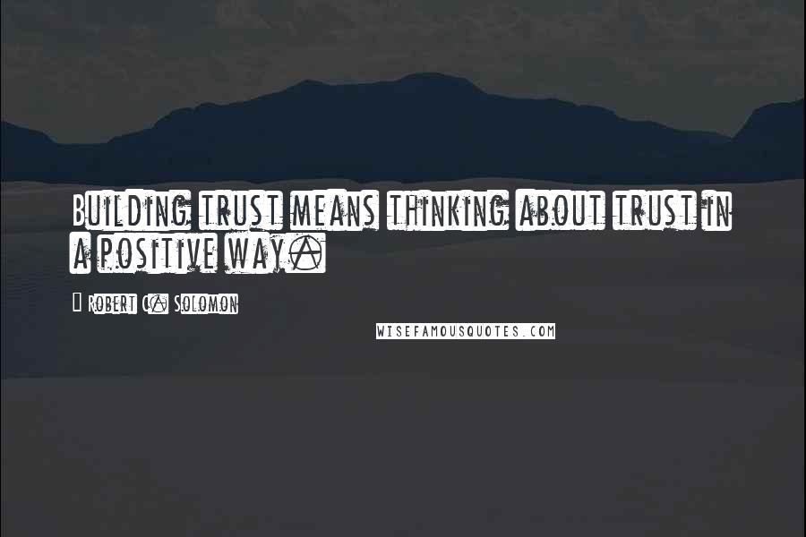 Robert C. Solomon Quotes: Building trust means thinking about trust in a positive way.