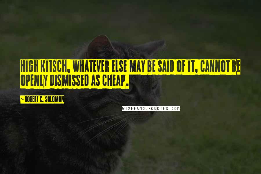 Robert C. Solomon Quotes: High kitsch, whatever else may be said of it, cannot be openly dismissed as cheap.