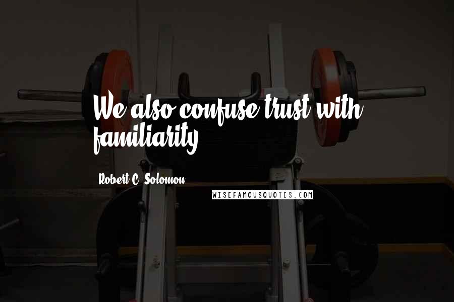 Robert C. Solomon Quotes: We also confuse trust with familiarity.