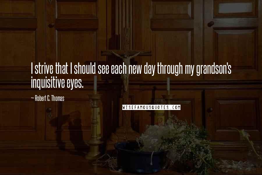 Robert C. Thomas Quotes: I strive that I should see each new day through my grandson's inquisitive eyes.