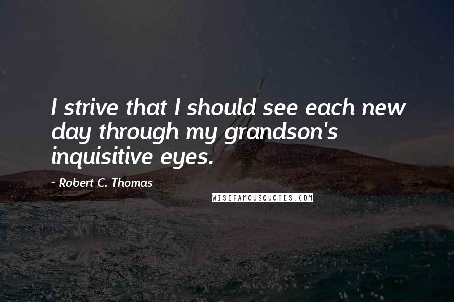 Robert C. Thomas Quotes: I strive that I should see each new day through my grandson's inquisitive eyes.