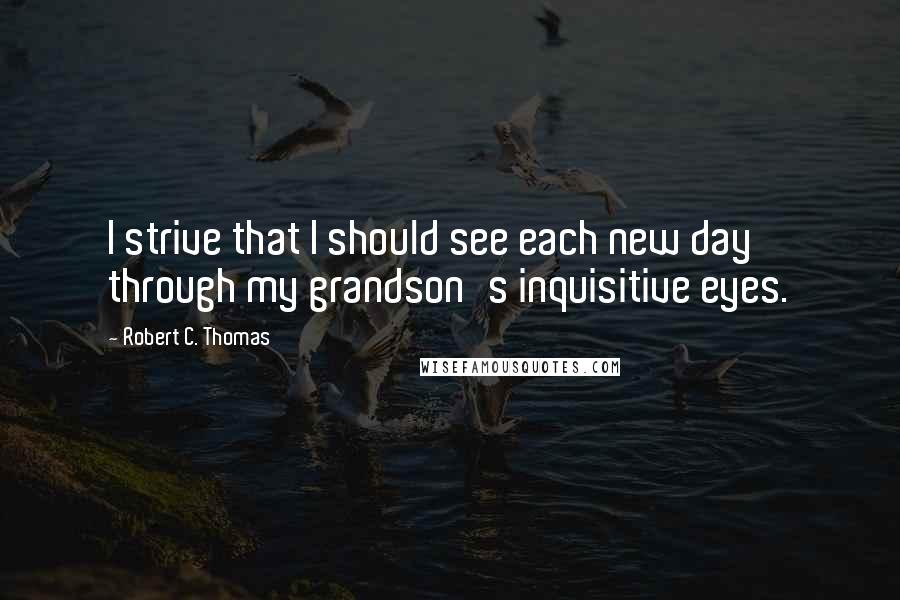 Robert C. Thomas Quotes: I strive that I should see each new day through my grandson's inquisitive eyes.