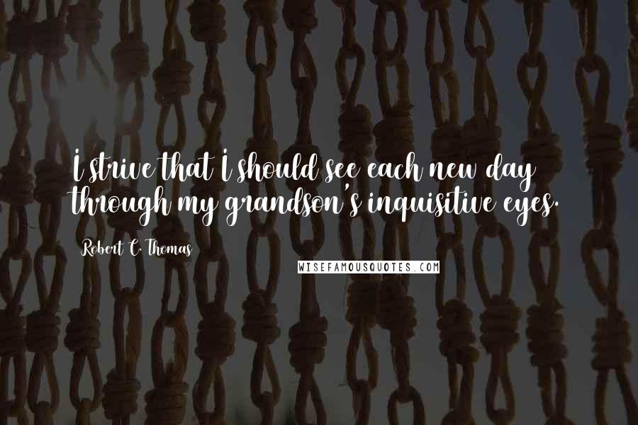 Robert C. Thomas Quotes: I strive that I should see each new day through my grandson's inquisitive eyes.