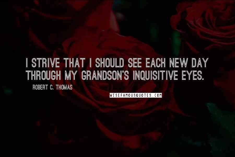 Robert C. Thomas Quotes: I strive that I should see each new day through my grandson's inquisitive eyes.