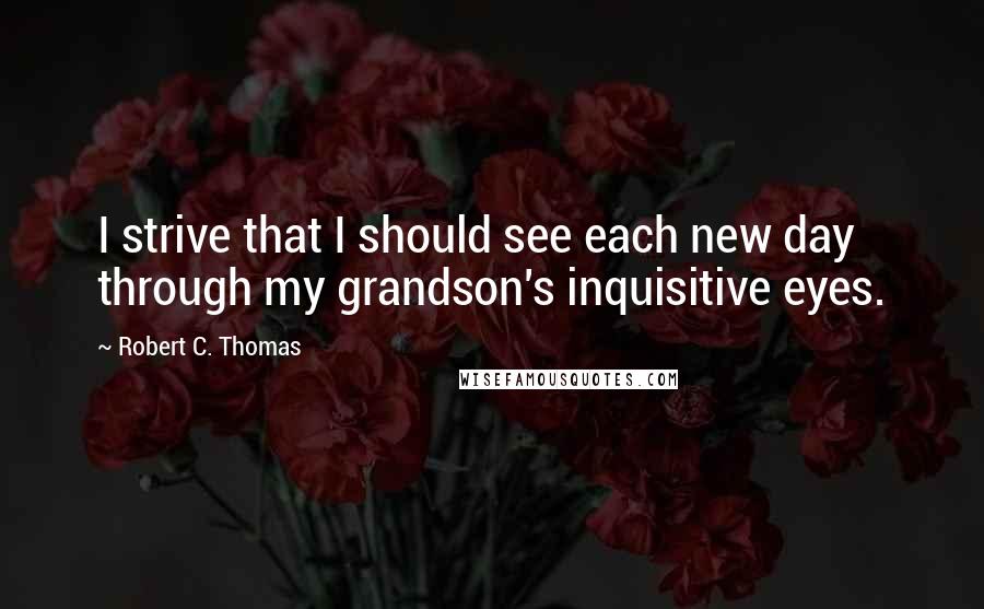 Robert C. Thomas Quotes: I strive that I should see each new day through my grandson's inquisitive eyes.