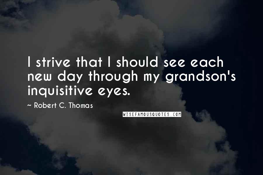 Robert C. Thomas Quotes: I strive that I should see each new day through my grandson's inquisitive eyes.