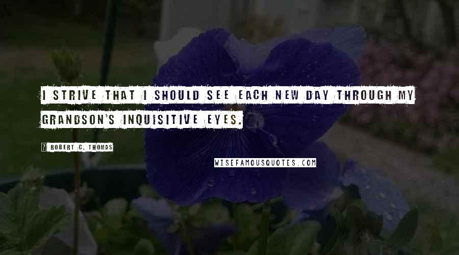 Robert C. Thomas Quotes: I strive that I should see each new day through my grandson's inquisitive eyes.