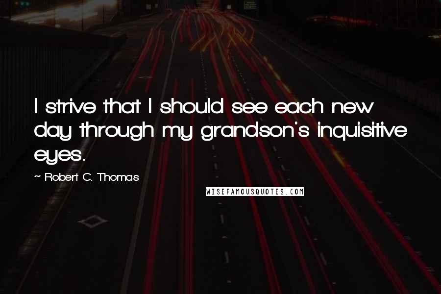 Robert C. Thomas Quotes: I strive that I should see each new day through my grandson's inquisitive eyes.