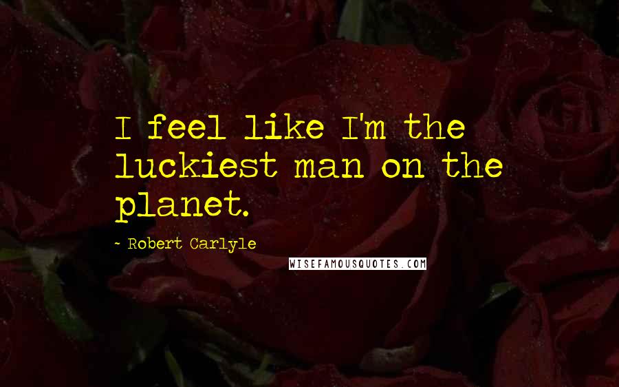 Robert Carlyle Quotes: I feel like I'm the luckiest man on the planet.