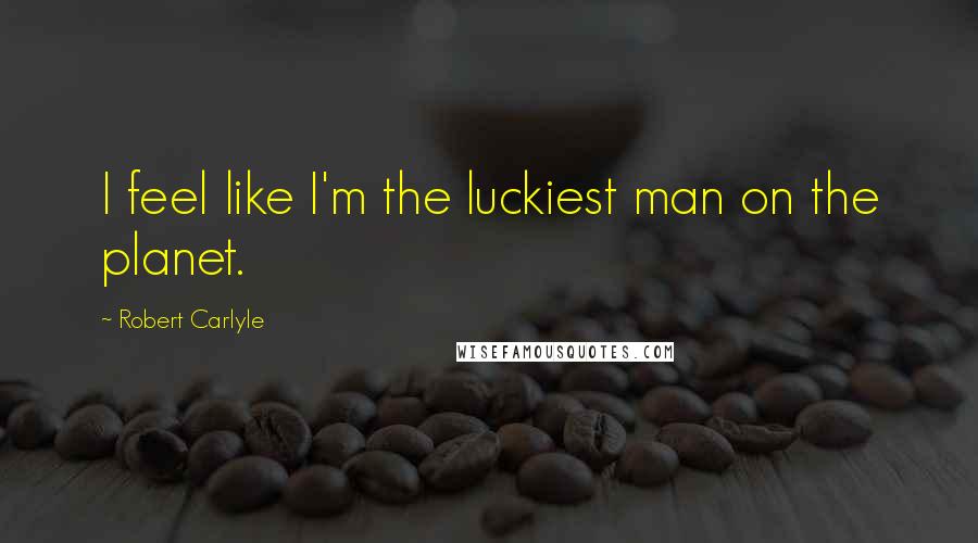 Robert Carlyle Quotes: I feel like I'm the luckiest man on the planet.