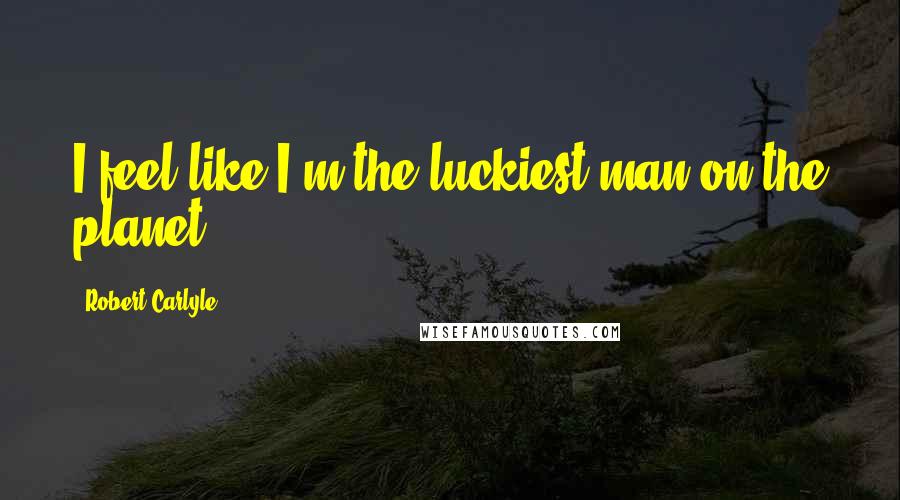 Robert Carlyle Quotes: I feel like I'm the luckiest man on the planet.