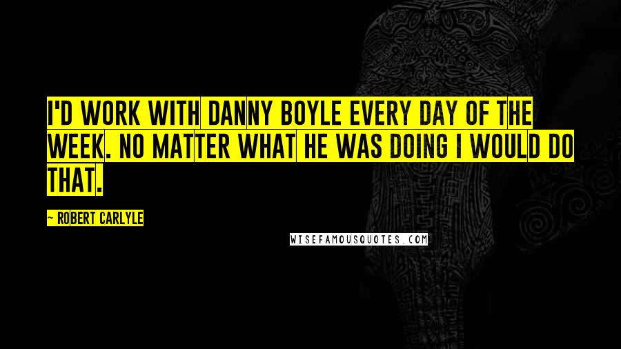 Robert Carlyle Quotes: I'd work with Danny Boyle every day of the week. No matter what he was doing I would do that.