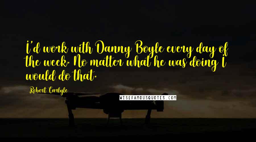 Robert Carlyle Quotes: I'd work with Danny Boyle every day of the week. No matter what he was doing I would do that.