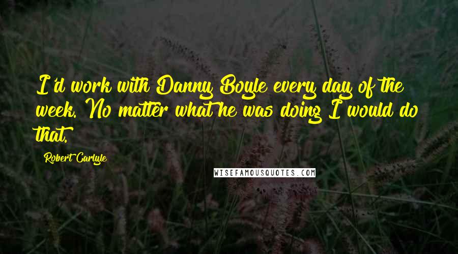 Robert Carlyle Quotes: I'd work with Danny Boyle every day of the week. No matter what he was doing I would do that.