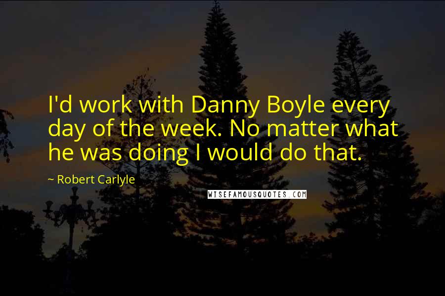 Robert Carlyle Quotes: I'd work with Danny Boyle every day of the week. No matter what he was doing I would do that.