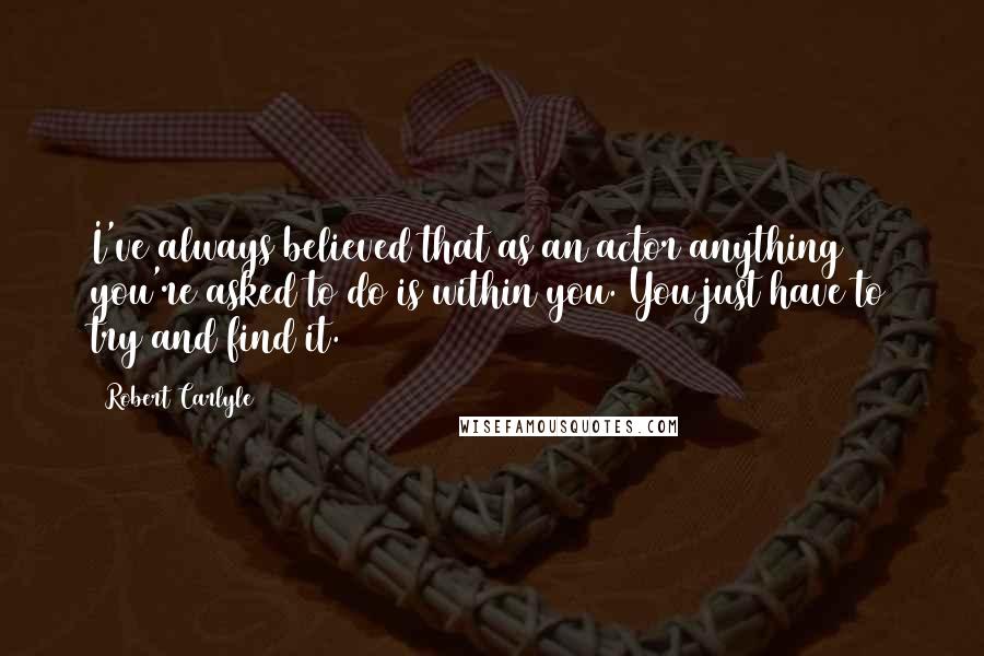 Robert Carlyle Quotes: I've always believed that as an actor anything you're asked to do is within you. You just have to try and find it.