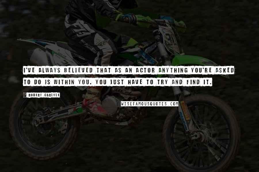 Robert Carlyle Quotes: I've always believed that as an actor anything you're asked to do is within you. You just have to try and find it.