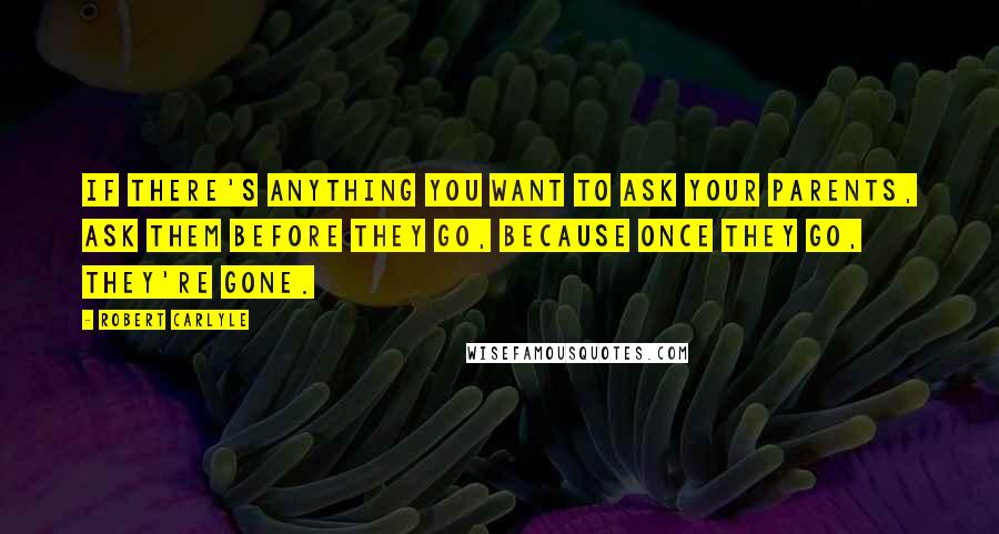 Robert Carlyle Quotes: If there's anything you want to ask your parents, ask them before they go, because once they go, they're gone.