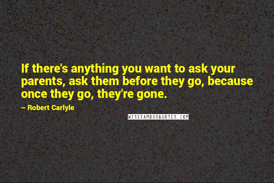 Robert Carlyle Quotes: If there's anything you want to ask your parents, ask them before they go, because once they go, they're gone.