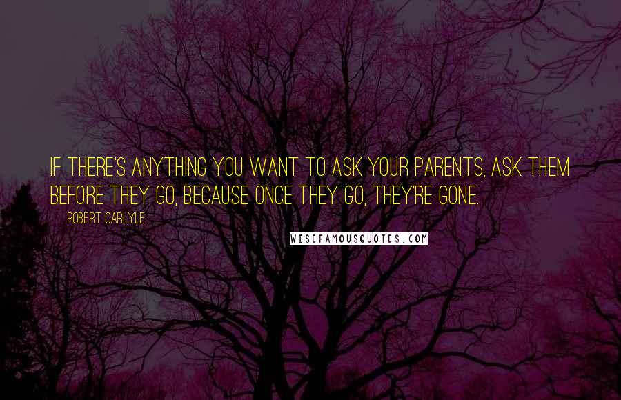 Robert Carlyle Quotes: If there's anything you want to ask your parents, ask them before they go, because once they go, they're gone.