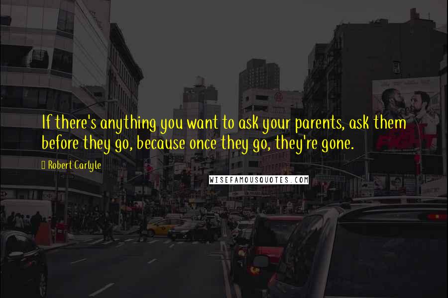 Robert Carlyle Quotes: If there's anything you want to ask your parents, ask them before they go, because once they go, they're gone.