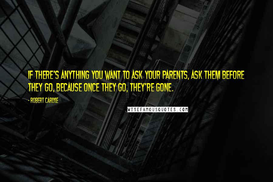 Robert Carlyle Quotes: If there's anything you want to ask your parents, ask them before they go, because once they go, they're gone.