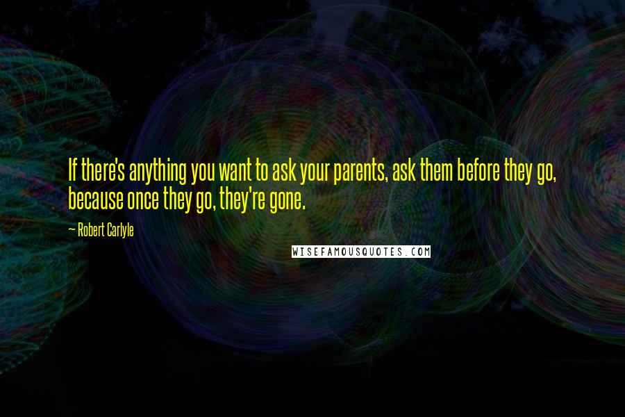 Robert Carlyle Quotes: If there's anything you want to ask your parents, ask them before they go, because once they go, they're gone.