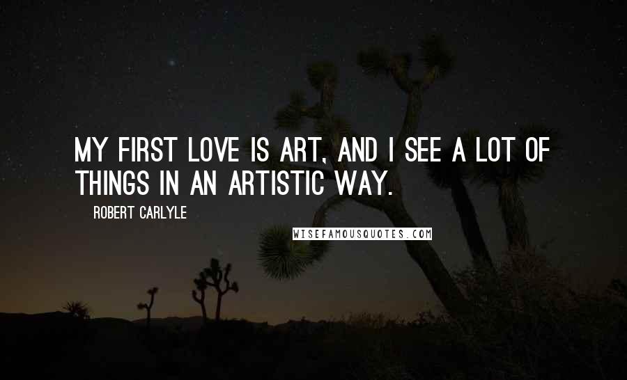 Robert Carlyle Quotes: My first love is art, and I see a lot of things in an artistic way.