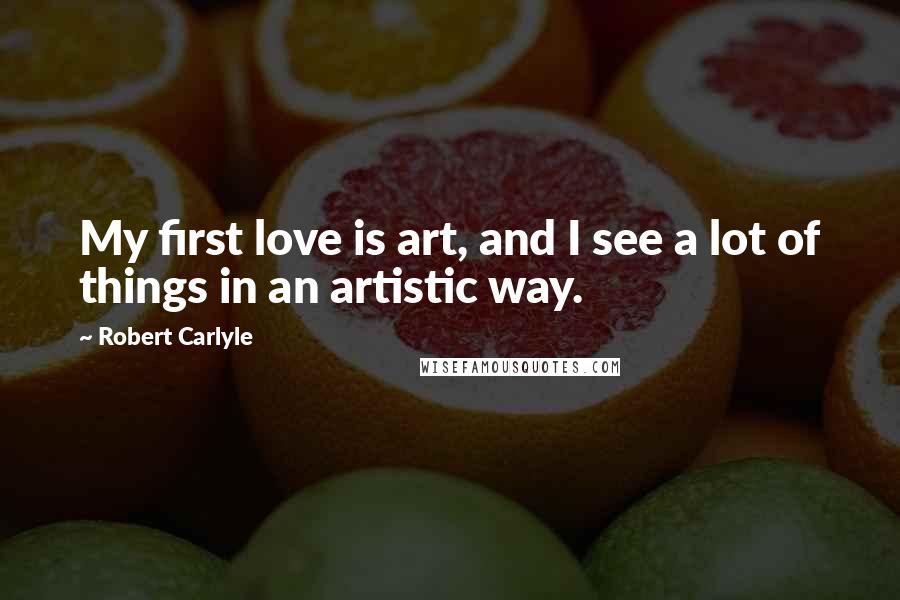 Robert Carlyle Quotes: My first love is art, and I see a lot of things in an artistic way.