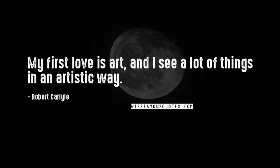 Robert Carlyle Quotes: My first love is art, and I see a lot of things in an artistic way.