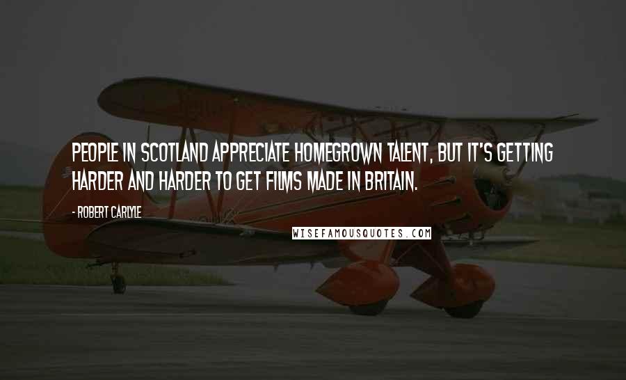 Robert Carlyle Quotes: People in Scotland appreciate homegrown talent, but it's getting harder and harder to get films made in Britain.
