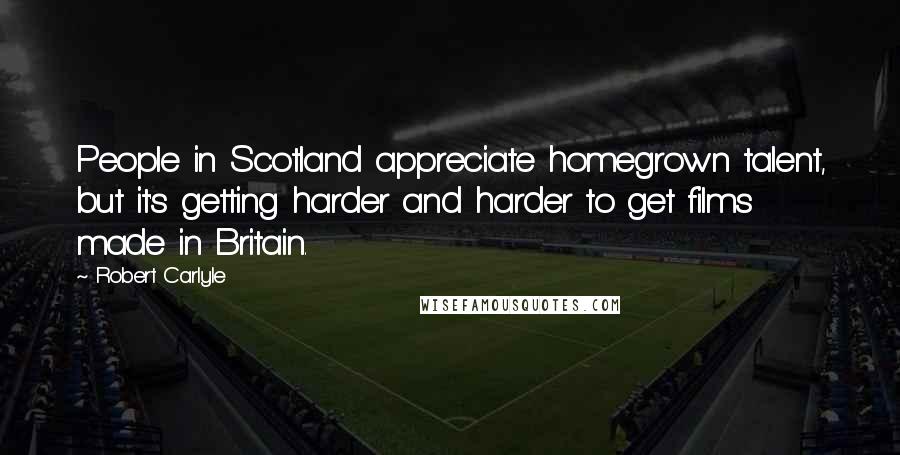 Robert Carlyle Quotes: People in Scotland appreciate homegrown talent, but it's getting harder and harder to get films made in Britain.