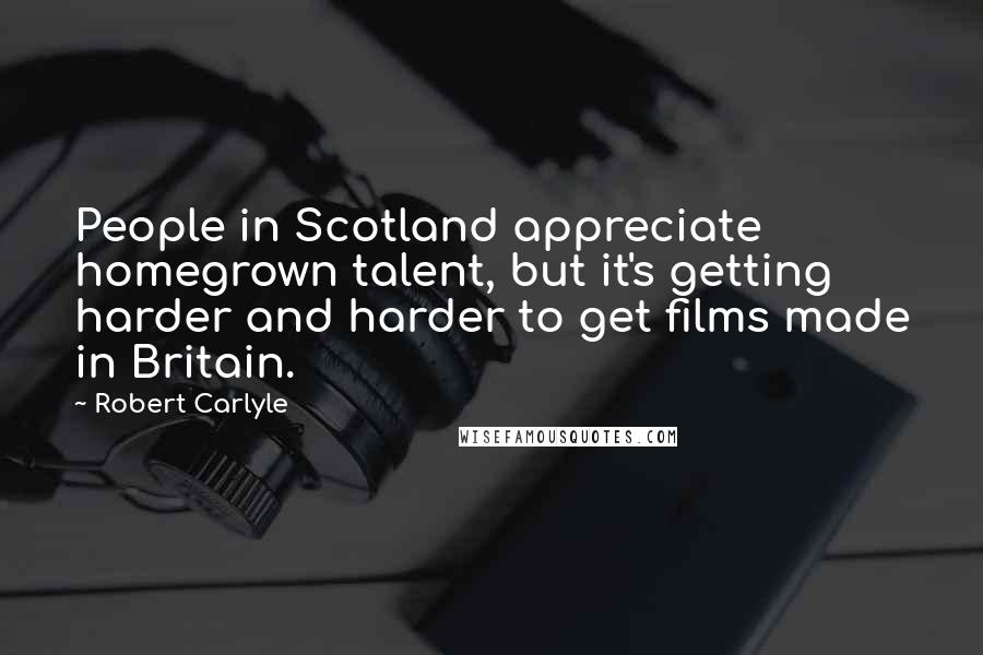 Robert Carlyle Quotes: People in Scotland appreciate homegrown talent, but it's getting harder and harder to get films made in Britain.