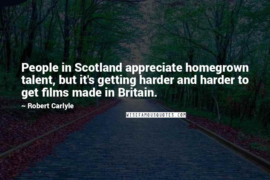 Robert Carlyle Quotes: People in Scotland appreciate homegrown talent, but it's getting harder and harder to get films made in Britain.