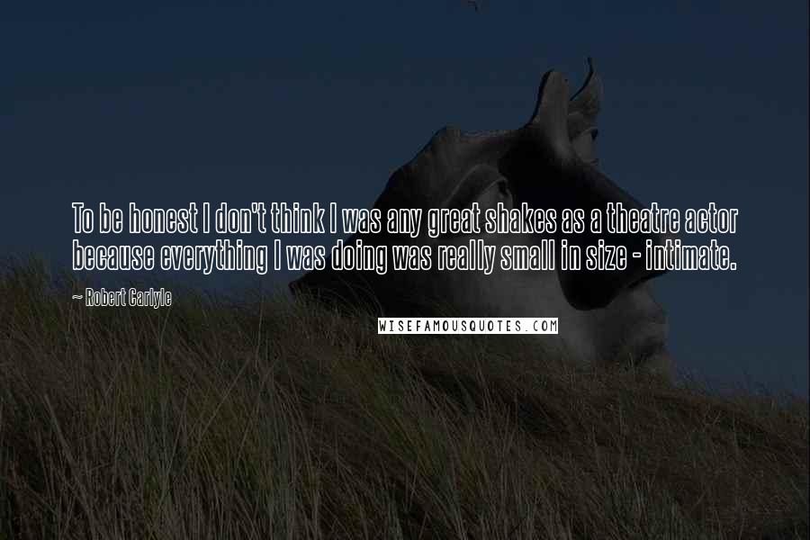 Robert Carlyle Quotes: To be honest I don't think I was any great shakes as a theatre actor because everything I was doing was really small in size - intimate.