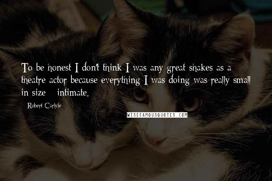 Robert Carlyle Quotes: To be honest I don't think I was any great shakes as a theatre actor because everything I was doing was really small in size - intimate.