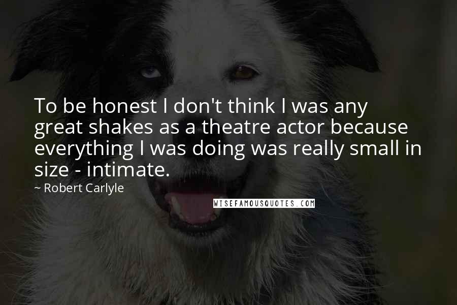 Robert Carlyle Quotes: To be honest I don't think I was any great shakes as a theatre actor because everything I was doing was really small in size - intimate.
