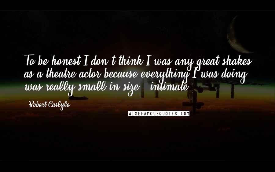 Robert Carlyle Quotes: To be honest I don't think I was any great shakes as a theatre actor because everything I was doing was really small in size - intimate.