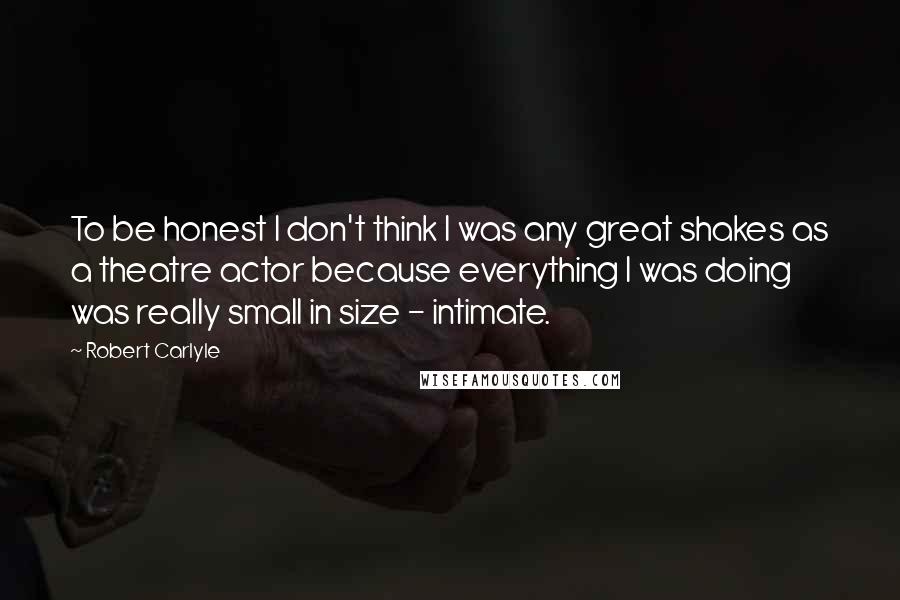 Robert Carlyle Quotes: To be honest I don't think I was any great shakes as a theatre actor because everything I was doing was really small in size - intimate.