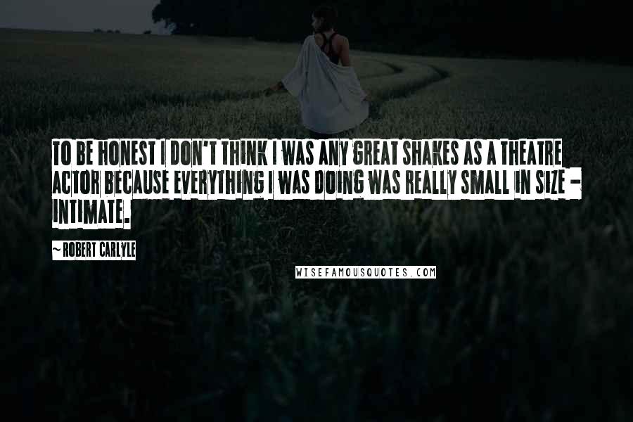 Robert Carlyle Quotes: To be honest I don't think I was any great shakes as a theatre actor because everything I was doing was really small in size - intimate.
