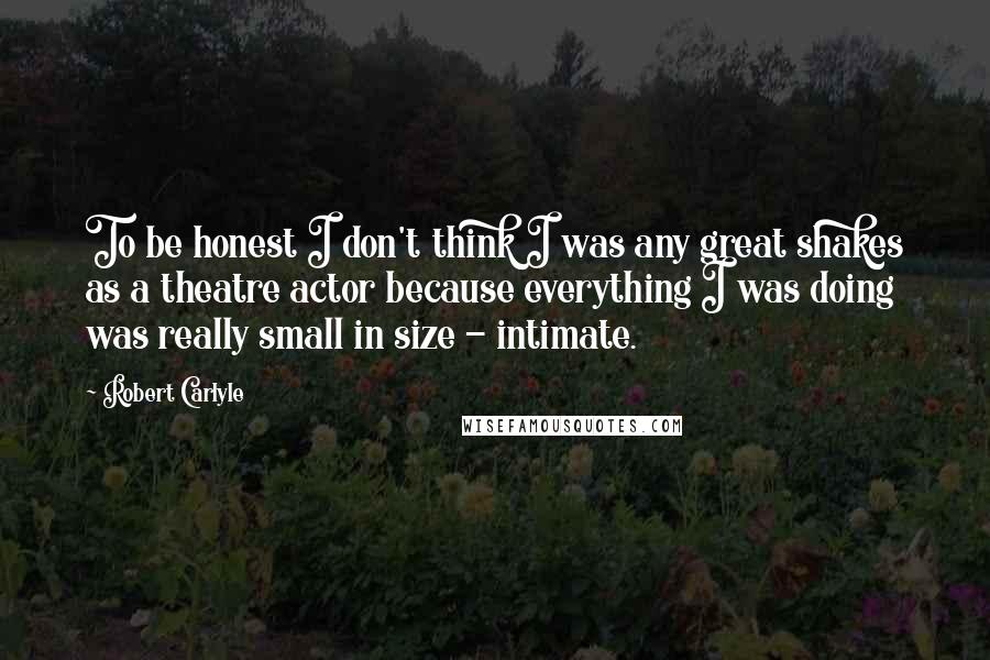 Robert Carlyle Quotes: To be honest I don't think I was any great shakes as a theatre actor because everything I was doing was really small in size - intimate.